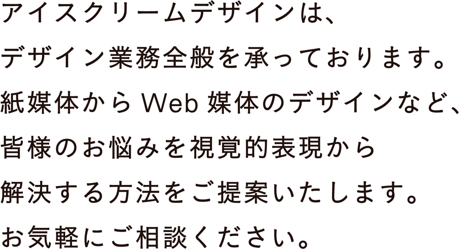 アイスクリームデザインは、デザイン業務全般を承っております。紙媒体からWeb媒体のデザインなど、皆様のお悩みを視覚的表現から解決するする方法をご提案します。お気軽にご相談ください。